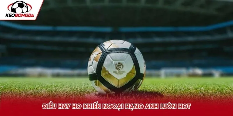 Điều hay ho khiến Ngoại Hạng Anh luôn hot